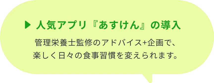 ▶人気アプリ『あすけん』の導入：管理栄養士監修のアドバイス+企画で、楽しく日々の食事習慣を変えられます。