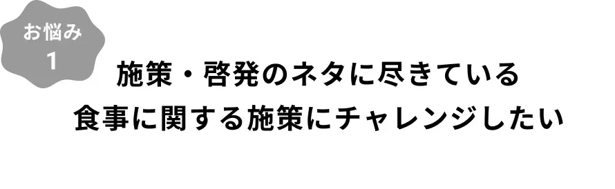 お悩み1：施策・啓蒙のネタに尽きている食事に関する施策にチャレンジしたい