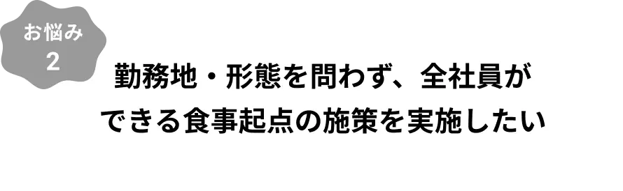 お悩み2：勤務地・形態を問わず、全社員ができる食事起点の施策を実施したい