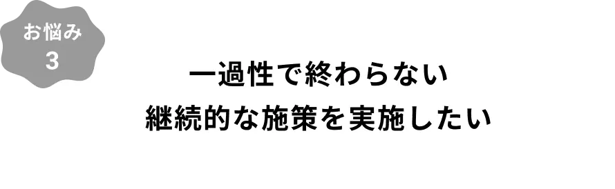 お悩み3：一過性で終わらない継続的な施策を実施したい