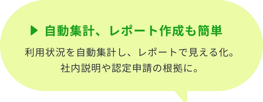 ▶自動集計、レポート作成も簡単：利用状況を自動集計し、レポートで見える化。社内説明や認定申請の根拠に。
